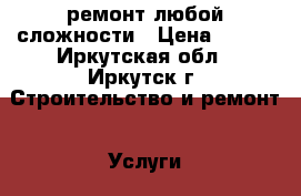 ремонт любой сложности › Цена ­ 500 - Иркутская обл., Иркутск г. Строительство и ремонт » Услуги   